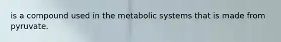 is a compound used in the metabolic systems that is made from pyruvate.