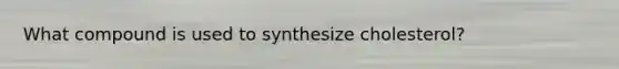 What compound is used to synthesize cholesterol?