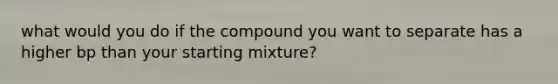 what would you do if the compound you want to separate has a higher bp than your starting mixture?