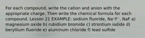 For each compound, write the cation and anion with the appropriate charge. Then write the chemical formula for each compound. Lesson 21 EXAMPLE: sodium fluoride, Na⁺F⁻, NaF a) magnesium oxide b) rubidium bromide c) strontium iodide d) beryllium fluoride e) aluminum chloride f) lead sulfide