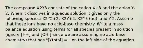 The compound X2Y3 consists of the cation X+3 and the anion Y-2. When it dissolves in aqueous solution it gives only the following species: X2Y2+2, X2Y+4, X2Y3 (aq), and Y-2. Assume that these ions have no acid-base chemistry. Write a mass balance equation using terms for all species present in solution (ignore [H+] and [OH-] since we are assuming no acid-base chemistry) that has "[Ytotal] = " on the left side of the equation.