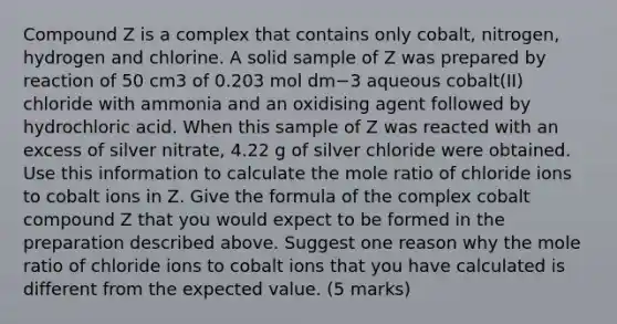 Compound Z is a complex that contains only cobalt, nitrogen, hydrogen and chlorine. A solid sample of Z was prepared by reaction of 50 cm3 of 0.203 mol dm−3 aqueous cobalt(II) chloride with ammonia and an oxidising agent followed by hydrochloric acid. When this sample of Z was reacted with an excess of silver nitrate, 4.22 g of silver chloride were obtained. Use this information to calculate the mole ratio of chloride ions to cobalt ions in Z. Give the formula of the complex cobalt compound Z that you would expect to be formed in the preparation described above. Suggest one reason why the mole ratio of chloride ions to cobalt ions that you have calculated is different from the expected value. (5 marks)