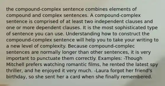 the compound-complex sentence combines elements of compound and complex sentences. A compound-complex sentence is comprised of at least two independent clauses and one or more dependent clauses. It is the most sophisticated type of sentence you can use. Understanding how to construct the compound-complex sentence will help you to take your writing to a new level of complexity. Because compound-complec sentences are normally longer than other sentences, it is very important to punctuate them correctly. Examples: -Though Mitchell prefers watching romantic films, he rented the latest spy thriller, and he enjoyed it very much. -Laura forgot her friend's birthday, so she sent her a card when she finally remembered.