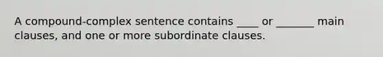 A compound-complex sentence contains ____ or _______ main clauses, and one or more subordinate clauses.