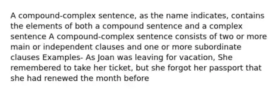 A compound-complex sentence, as the name indicates, contains the elements of both a compound sentence and a complex sentence A compound-complex sentence consists of two or more main or independent clauses and one or more subordinate clauses Examples- As Joan was leaving for vacation, She remembered to take her ticket, but she forgot her passport that she had renewed the month before