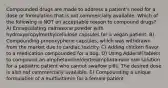 Compounded drugs are made to address a patient's need for a dose or formulation that is not commercially available. Which of the following is NOT an acceptable reason to compound drugs? A) Encapsulating naltrexone powder with hydroxypropylmethylcellulose capsules for a vegan patient. B) Compounding propoxyphene capsules, which was withdrawn from the market due to cardiac toxicity. C) Adding chicken flavor to a medication compounded for a dog. D) Using Adderall tablets to compound an amphetamine/dextroamphetamine oral solution for a pediatric patient who cannot swallow pills. The desired dose is also not commercially available. E) Compounding a unique formulation of a multivitamin for a female patient.