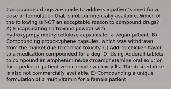 Compounded drugs are made to address a patient's need for a dose or formulation that is not commercially available. Which of the following is NOT an acceptable reason to compound drugs? A) Encapsulating naltrexone powder with hydroxypropylmethylcellulose capsules for a vegan patient. B) Compounding propoxyphene capsules, which was withdrawn from the market due to cardiac toxicity. C) Adding chicken flavor to a medication compounded for a dog. D) Using Adderall tablets to compound an amphetamine/dextroamphetamine oral solution for a pediatric patient who cannot swallow pills. The desired dose is also not commercially available. E) Compounding a unique formulation of a multivitamin for a female patient.