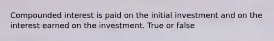 Compounded interest is paid on the initial investment and on the interest earned on the investment. True or false