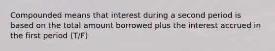 Compounded means that interest during a second period is based on the total amount borrowed plus the interest accrued in the first period (T/F)