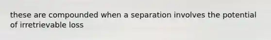 these are compounded when a separation involves the potential of irretrievable loss