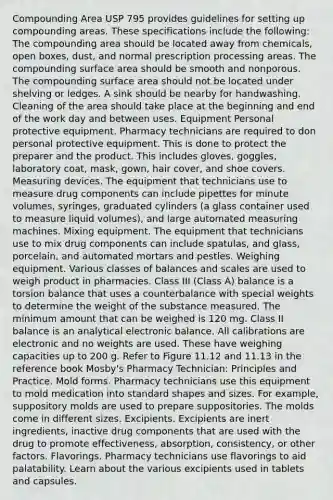 Compounding Area USP 795 provides guidelines for setting up compounding areas. These specifications include the following: The compounding area should be located away from chemicals, open boxes, dust, and normal prescription processing areas. The compounding surface area should be smooth and nonporous. The compounding surface area should not be located under shelving or ledges. A sink should be nearby for handwashing. Cleaning of the area should take place at the beginning and end of the work day and between uses. Equipment Personal protective equipment. Pharmacy technicians are required to don personal protective equipment. This is done to protect the preparer and the product. This includes gloves, goggles, laboratory coat, mask, gown, hair cover, and shoe covers. Measuring devices. The equipment that technicians use to measure drug components can include pipettes for minute volumes, syringes, graduated cylinders (a glass container used to measure liquid volumes), and large automated measuring machines. Mixing equipment. The equipment that technicians use to mix drug components can include spatulas, and glass, porcelain, and automated mortars and pestles. Weighing equipment. Various classes of balances and scales are used to weigh product in pharmacies. Class III (Class A) balance is a torsion balance that uses a counterbalance with special weights to determine the weight of the substance measured. The minimum amount that can be weighed is 120 mg. Class II balance is an analytical electronic balance. All calibrations are electronic and no weights are used. These have weighing capacities up to 200 g. Refer to Figure 11.12 and 11.13 in the reference book Mosby's Pharmacy Technician: Principles and Practice. Mold forms. Pharmacy technicians use this equipment to mold medication into standard shapes and sizes. For example, suppository molds are used to prepare suppositories. The molds come in different sizes. Excipients. Excipients are inert ingredients, inactive drug components that are used with the drug to promote effectiveness, absorption, consistency, or other factors. Flavorings. Pharmacy technicians use flavorings to aid palatability. Learn about the various excipients used in tablets and capsules.