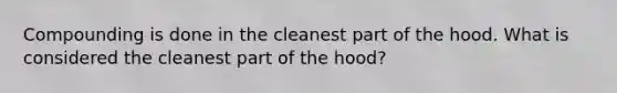 Compounding is done in the cleanest part of the hood. What is considered the cleanest part of the hood?