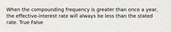 When the compounding frequency is greater than once a year, the effective-interest rate will always be less than the stated rate. True False