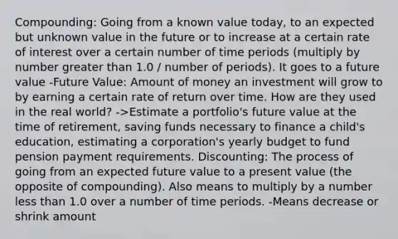 Compounding: Going from a known value today, to an expected but unknown value in the future or to increase at a certain rate of interest over a certain number of time periods (multiply by number greater than 1.0 / number of periods). It goes to a future value -Future Value: Amount of money an investment will grow to by earning a certain rate of return over time. How are they used in the real world? ->Estimate a portfolio's future value at the time of retirement, saving funds necessary to finance a child's education, estimating a corporation's yearly budget to fund pension payment requirements. Discounting: The process of going from an expected future value to a present value (the opposite of compounding). Also means to multiply by a number less than 1.0 over a number of time periods. -Means decrease or shrink amount