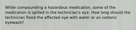 While compounding a hazardous medication, some of the medication is spilled in the technician's eye. How long should the technician flood the affected eye with water or an isotonic eyewash?