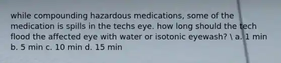 while compounding hazardous medications, some of the medication is spills in the techs eye. how long should the tech flood the affected eye with water or isotonic eyewash?  a. 1 min b. 5 min c. 10 min d. 15 min