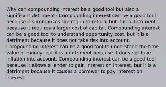 Why can compounding interest be a good tool but also a significant detriment? Compounding interest can be a good tool because it summarizes the required return, but it is a detriment because it requires a larger cost of capital. Compounding interest can be a good tool to understand opportunity cost, but it is a detriment because it does not take risk into account. Compounding interest can be a good tool to understand the time value of money, but it is a detriment because it does not take inflation into account. Compounding interest can be a good tool because it allows a lender to gain interest on interest, but it is a detriment because it causes a borrower to pay interest on interest.