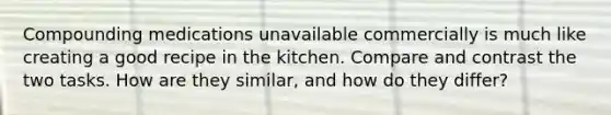 Compounding medications unavailable commercially is much like creating a good recipe in the kitchen. Compare and contrast the two tasks. How are they similar, and how do they differ?