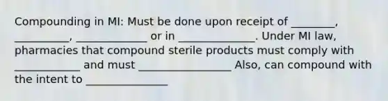 Compounding in MI: Must be done upon receipt of ________, __________, _____________ or in ______________. Under MI law, pharmacies that compound sterile products must comply with ____________ and must _________________ Also, can compound with the intent to _______________