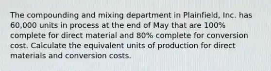 The compounding and mixing department in Plainfield, Inc. has 60,000 units in process at the end of May that are 100% complete for direct material and 80% complete for conversion cost. Calculate the equivalent units of production for direct materials and conversion costs.