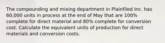 The compounding and mixing department in Plainfiled Inc. has 60,000 units in process at the end of May that are 100% complete for direct material and 80% complete for conversion cost. Calculate the equivalent units of production for direct materials and conversion costs.