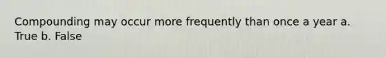 Compounding may occur more frequently than once a year a. True b. False