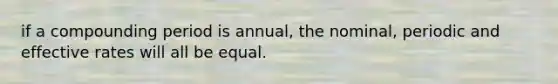 if a compounding period is annual, the nominal, periodic and effective rates will all be equal.