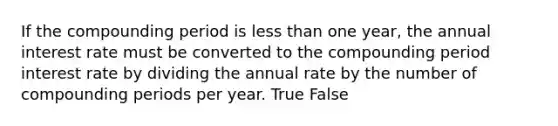 If the compounding period is <a href='https://www.questionai.com/knowledge/k7BtlYpAMX-less-than' class='anchor-knowledge'>less than</a> one year, the annual interest rate must be converted to the compounding period interest rate by dividing the annual rate by the number of compounding periods per year. True False