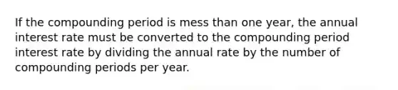 If the compounding period is mess than one year, the annual interest rate must be converted to the compounding period interest rate by dividing the annual rate by the number of compounding periods per year.