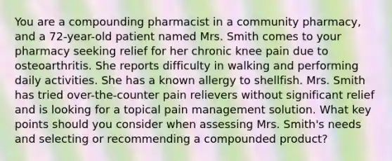 You are a compounding pharmacist in a community pharmacy, and a 72-year-old patient named Mrs. Smith comes to your pharmacy seeking relief for her chronic knee pain due to osteoarthritis. She reports difficulty in walking and performing daily activities. She has a known allergy to shellfish. Mrs. Smith has tried over-the-counter pain relievers without significant relief and is looking for a topical pain management solution. What key points should you consider when assessing Mrs. Smith's needs and selecting or recommending a compounded product?