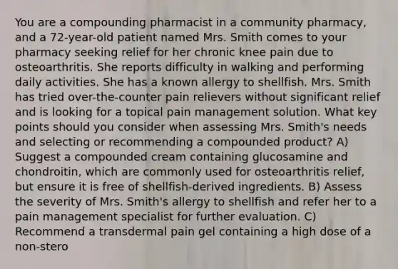 You are a compounding pharmacist in a community pharmacy, and a 72-year-old patient named Mrs. Smith comes to your pharmacy seeking relief for her chronic knee pain due to osteoarthritis. She reports difficulty in walking and performing daily activities. She has a known allergy to shellfish. Mrs. Smith has tried over-the-counter pain relievers without significant relief and is looking for a topical pain management solution. What key points should you consider when assessing Mrs. Smith's needs and selecting or recommending a compounded product? A) Suggest a compounded cream containing glucosamine and chondroitin, which are commonly used for osteoarthritis relief, but ensure it is free of shellfish-derived ingredients. B) Assess the severity of Mrs. Smith's allergy to shellfish and refer her to a pain management specialist for further evaluation. C) Recommend a transdermal pain gel containing a high dose of a non-stero