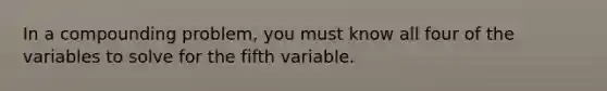 In a compounding problem, you must know all four of the variables to solve for the fifth variable.