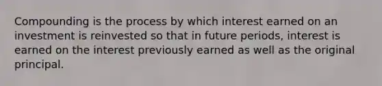 Compounding is the process by which interest earned on an investment is reinvested so that in future periods, interest is earned on the interest previously earned as well as the original principal.