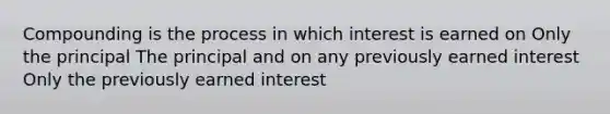 Compounding is the process in which interest is earned on Only the principal The principal and on any previously earned interest Only the previously earned interest