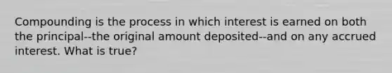 Compounding is the process in which interest is earned on both the principal--the original amount deposited--and on any accrued interest. What is true?