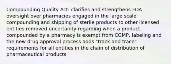 Compounding Quality Act: clarifies and strengthens FDA oversight over pharmacies engaged in the large scale compounding and shipping of sterile products to other licensed entities removed uncertainty regarding when a product compounded by a pharmacy is exempt from CGMP, labeling and the new drug approval process adds "track and trace" requirements for all entities in the chain of distribution of pharmaceutical products