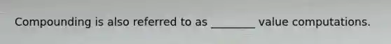 Compounding is also referred to as ________ value computations.