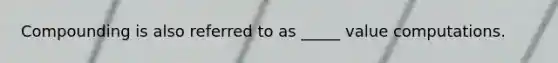 Compounding is also referred to as _____ value computations.