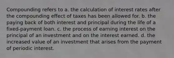 Compounding refers to a. the calculation of interest rates after the compounding effect of taxes has been allowed for. b. the paying back of both interest and principal during the life of a fixed-payment loan. c. the process of earning interest on the principal of an investment and on the interest earned. d. the increased value of an investment that arises from the payment of periodic interest.