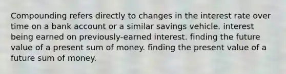 Compounding refers directly to changes in the interest rate over time on a bank account or a similar savings vehicle. interest being earned on previously-earned interest. finding the future value of a present sum of money. finding the present value of a future sum of money.