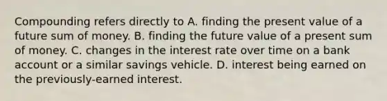 Compounding refers directly to A. finding the present value of a future sum of money. B. finding the future value of a present sum of money. C. changes in the interest rate over time on a bank account or a similar savings vehicle. D. interest being earned on the previously-earned interest.