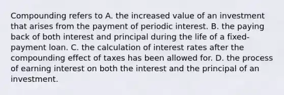 Compounding refers to A. the increased value of an investment that arises from the payment of periodic interest. B. the paying back of both interest and principal during the life of a fixed-payment loan. C. the calculation of interest rates after the compounding effect of taxes has been allowed for. D. the process of earning interest on both the interest and the principal of an investment.