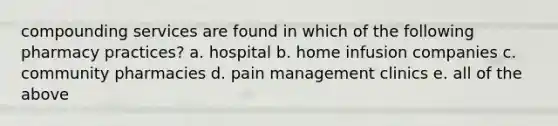 compounding services are found in which of the following pharmacy practices? a. hospital b. home infusion companies c. community pharmacies d. pain management clinics e. all of the above