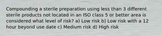 Compounding a sterile preparation using less than 3 different sterile products not located in an ISO class 5 or better area is considered what level of risk? a) Low risk b) Low risk with a 12 hour beyond use date c) Medium risk d) High risk