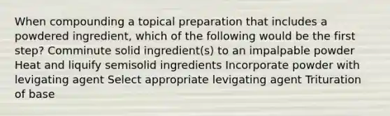 When compounding a topical preparation that includes a powdered ingredient, which of the following would be the first step? Comminute solid ingredient(s) to an impalpable powder Heat and liquify semisolid ingredients Incorporate powder with levigating agent Select appropriate levigating agent Trituration of base