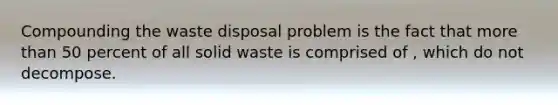 Compounding the waste disposal problem is the fact that <a href='https://www.questionai.com/knowledge/keWHlEPx42-more-than' class='anchor-knowledge'>more than</a> 50 percent of all solid waste is comprised of , which do not decompose.