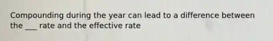 Compounding during the year can lead to a difference between the ___ rate and the effective rate