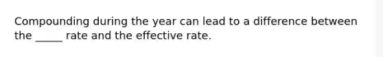 Compounding during the year can lead to a difference between the _____ rate and the effective rate.