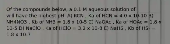 Of the compounds below, a 0.1 M aqueous solution of __________ will have the highest pH. A) KCN , Ka of HCN = 4.0 x 10-10 B) NH4NO3 , Kb of NH3 = 1.8 x 10-5 C) NaOAc , Ka of HOAc = 1.8 x 10-5 D) NaClO , Ka of HClO = 3.2 x 10-8 E) NaHS , Kb of HS- = 1.8 x 10-7