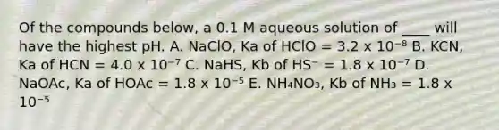 Of the compounds below, a 0.1 M aqueous solution of ____ will have the highest pH. A. NaClO, Ka of HClO = 3.2 x 10⁻⁸ B. KCN, Ka of HCN = 4.0 x 10⁻⁷ C. NaHS, Kb of HS⁻ = 1.8 x 10⁻⁷ D. NaOAc, Ka of HOAc = 1.8 x 10⁻⁵ E. NH₄NO₃, Kb of NH₃ = 1.8 x 10⁻⁵